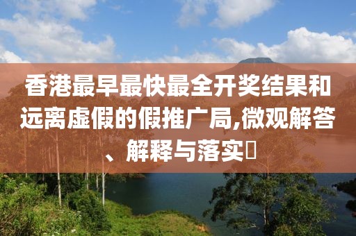 香港最早最快最全开奖结果和远离虚假的假推广局,微观解答、解释与落实​