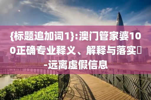 {标题追加词1}:澳门管家婆100正确专业释义、解释与落实​-远离虚假信息