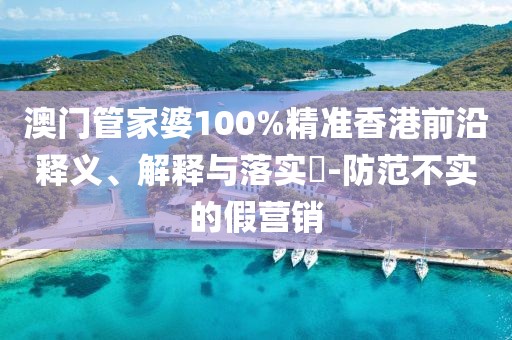 澳门管家婆100%精准香港前沿释义、解释与落实​-防范不实的假营销