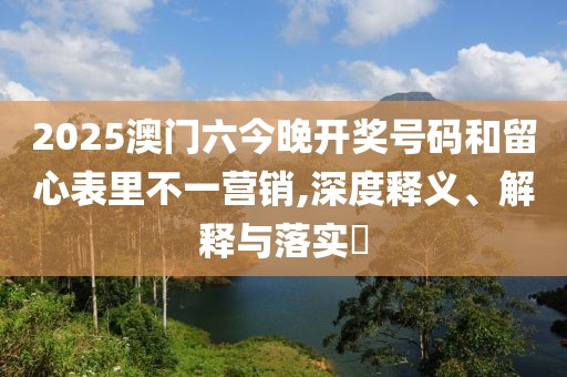 2025澳门六今晚开奖号码和留心表里不一营销,深度释义、解释与落实​