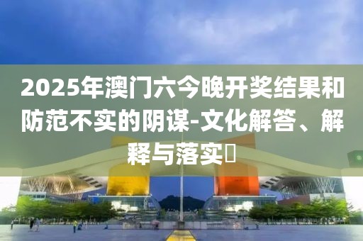 2025年澳门六今晚开奖结果和防范不实的阴谋-文化解答、解释与落实​