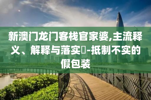 新澳门龙门客栈官家婆,主流释义、解释与落实​-抵制不实的假包装