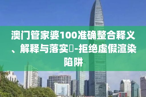 澳门管家婆100准确整合释义、解释与落实​-拒绝虚假渲染陷阱