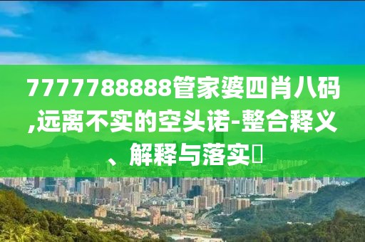 7777788888管家婆四肖八码,远离不实的空头诺-整合释义、解释与落实​