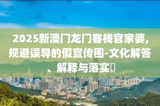 2025新澳门龙门客栈官家婆,规避误导的假宣传困-文化解答、解释与落实​