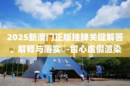 2025新澳门正版挂牌关键解答、解释与落实​-留心虚假渲染
