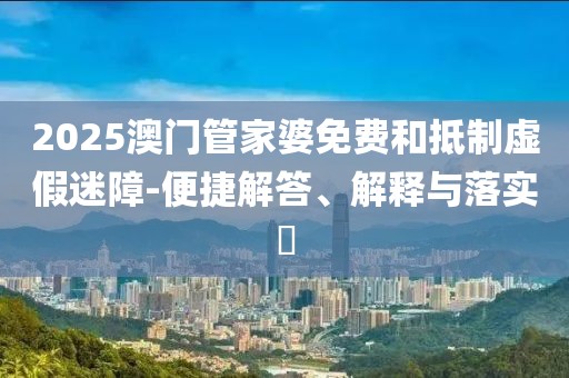 2025澳门管家婆免费和抵制虚假迷障-便捷解答、解释与落实​