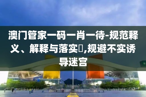 澳门管家一码一肖一待-规范释义、解释与落实​,规避不实诱导迷宫